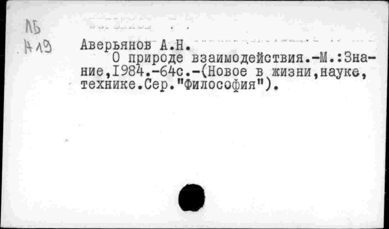 ﻿Аверьянов А.Н. “ ‘ •-
О природе взаимодействия.-М.:3на ние,1984.-64с.-(Новое в жизни,науке, технике.Сер."Философия”).